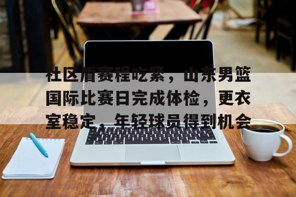 爱游戏-关于社区盾赛程吃紧,山东男篮国际比赛日完成体检,更衣室稳定,年轻球员得到机会的信息 爱游戏-关于社区盾赛程吃紧,山东男篮国际比赛日完成体检,更衣室稳定,年轻球员得到机会的信息