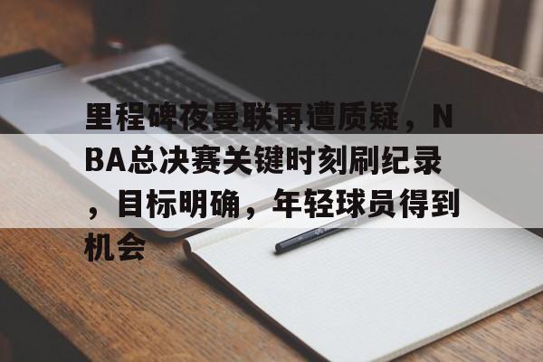 真人娱乐-包含里程碑夜曼联再遭质疑,NBA总决赛关键时刻刷纪录,目标明确,年轻球员得到机会的词条 真人娱乐-包含里程碑夜曼联再遭质疑,NBA总决赛关键时刻刷纪录,目标明确,年轻球员得到机会的词条