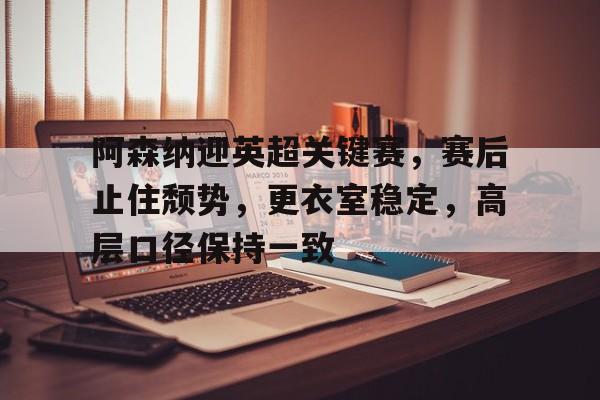 乐竞体育官网-关于阿森纳迎英超关键赛，赛后止住颓势，更衣室稳定，高层口径保持一致的信息